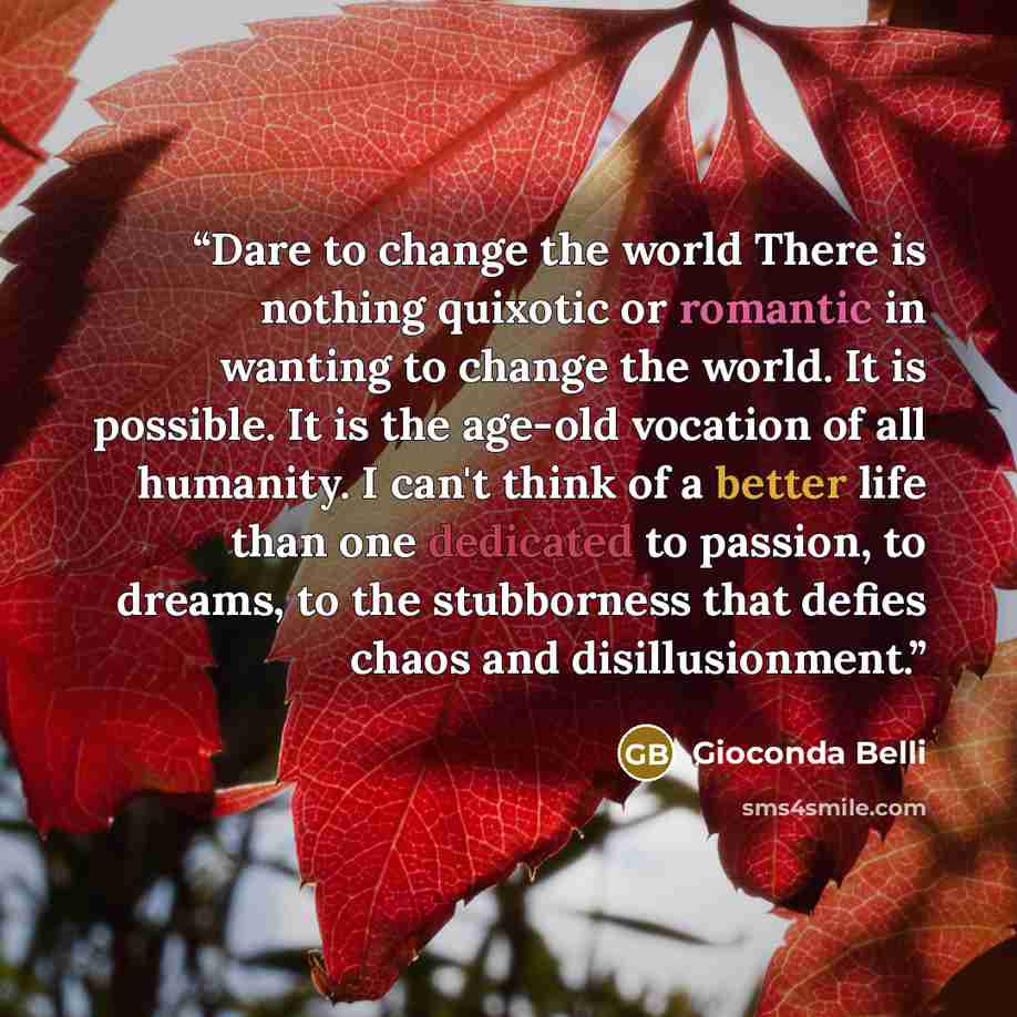 “Dare to change the world There is nothing quixotic or romantic in wanting to change the world. It is possible. It is the age-old vocation of all humanity. I can't think of a better life than one dedicated to passion, to dreams, to the stubborness that defies chaos and disillusionment.” quote by Gioconda Belli