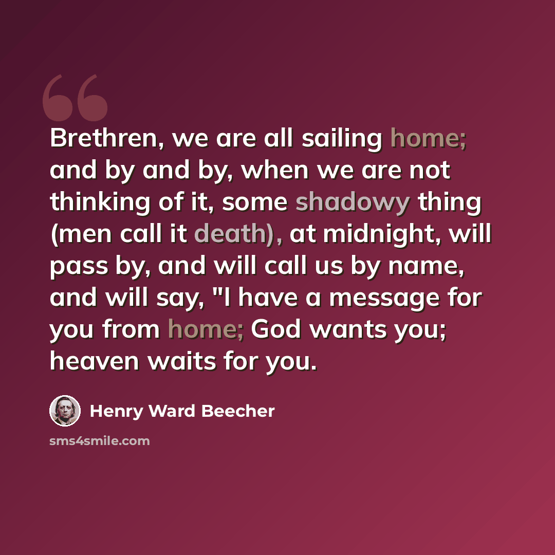 “Brethren, we are all sailing home; and by and by, when we are not thinking of it, some shadowy thing (men call it death), at midnight, will pass by, and will call us by name, and will say, "I have a message for you from home; God wants you; heaven waits for you.” quote by Henry Ward Beecher