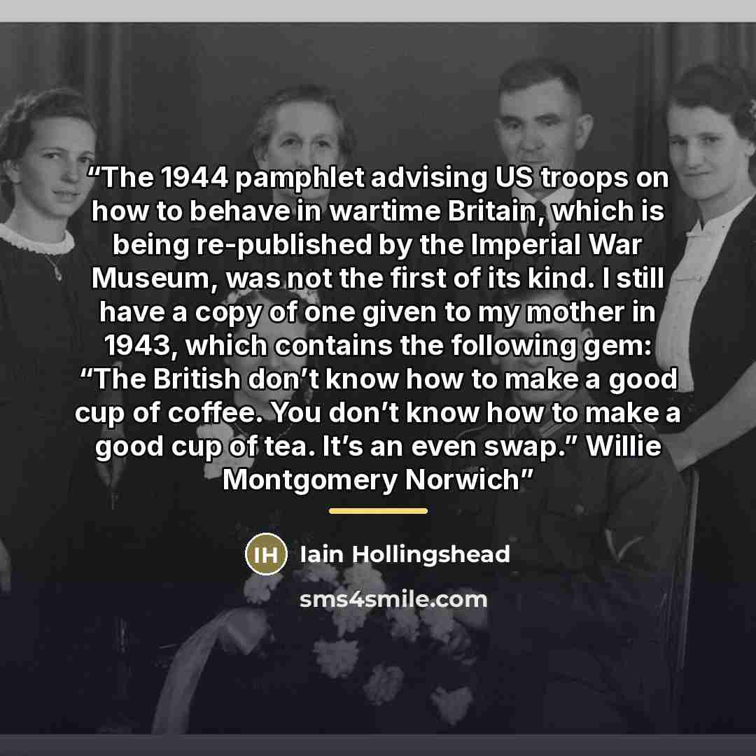 “The 1944 pamphlet advising US troops on how to behave in wartime Britain, which is being re-published by the Imperial War Museum, was not the first of its kind. I still have a copy of one given to my mother in 1943, which contains the following gem: “The British don’t know how to make a good cup…” quote by Iain Hollingshead