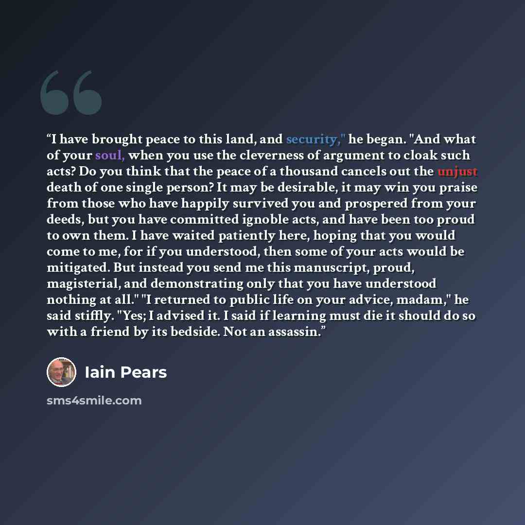 “I have brought peace to this land, and security," he began. "And what of your soul, when you use the cleverness of argument to cloak such acts? Do you think that the peace of a thousand cancels out the unjust death of one single person? It may be desirable, it may win you praise from those who…” quote by Iain Pears