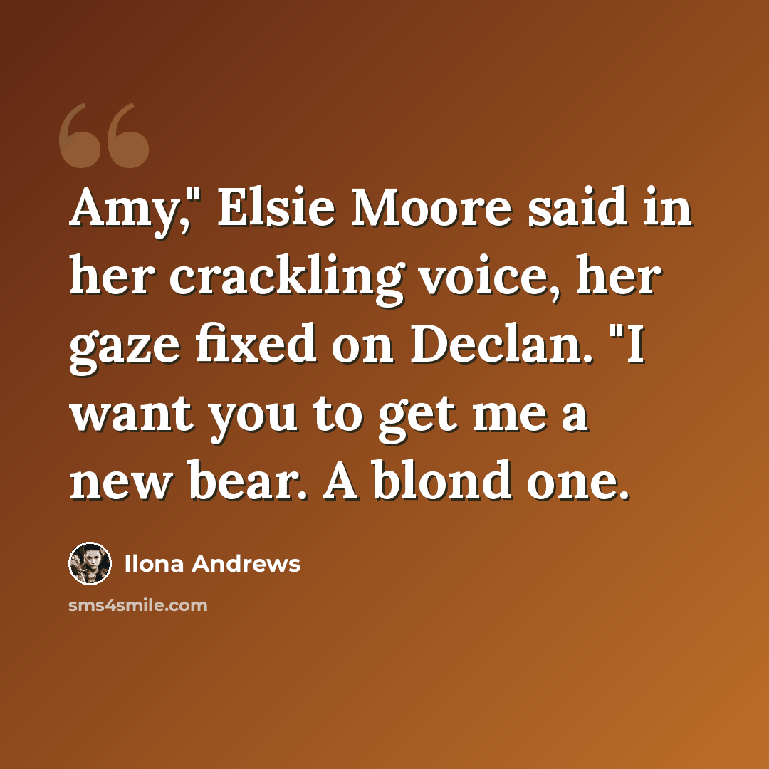 “Amy," Elsie Moore said in her crackling voice, her gaze fixed on Declan. "I want you to get me a new bear. A blond one.” quote by Ilona Andrews