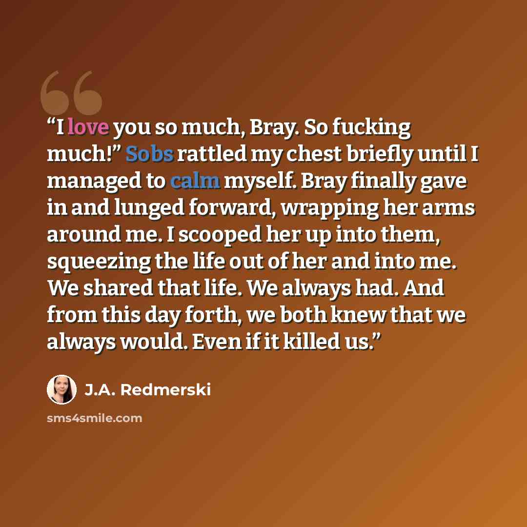 “I love you so much, Bray. So fucking much!” Sobs rattled my chest briefly until I managed to calm myself. Bray finally gave in and lunged forward, wrapping her arms around me. I scooped her up into them, squeezing the life out of her and into me. We shared that life. We always had. And from this…” quote by J.A. Redmerski