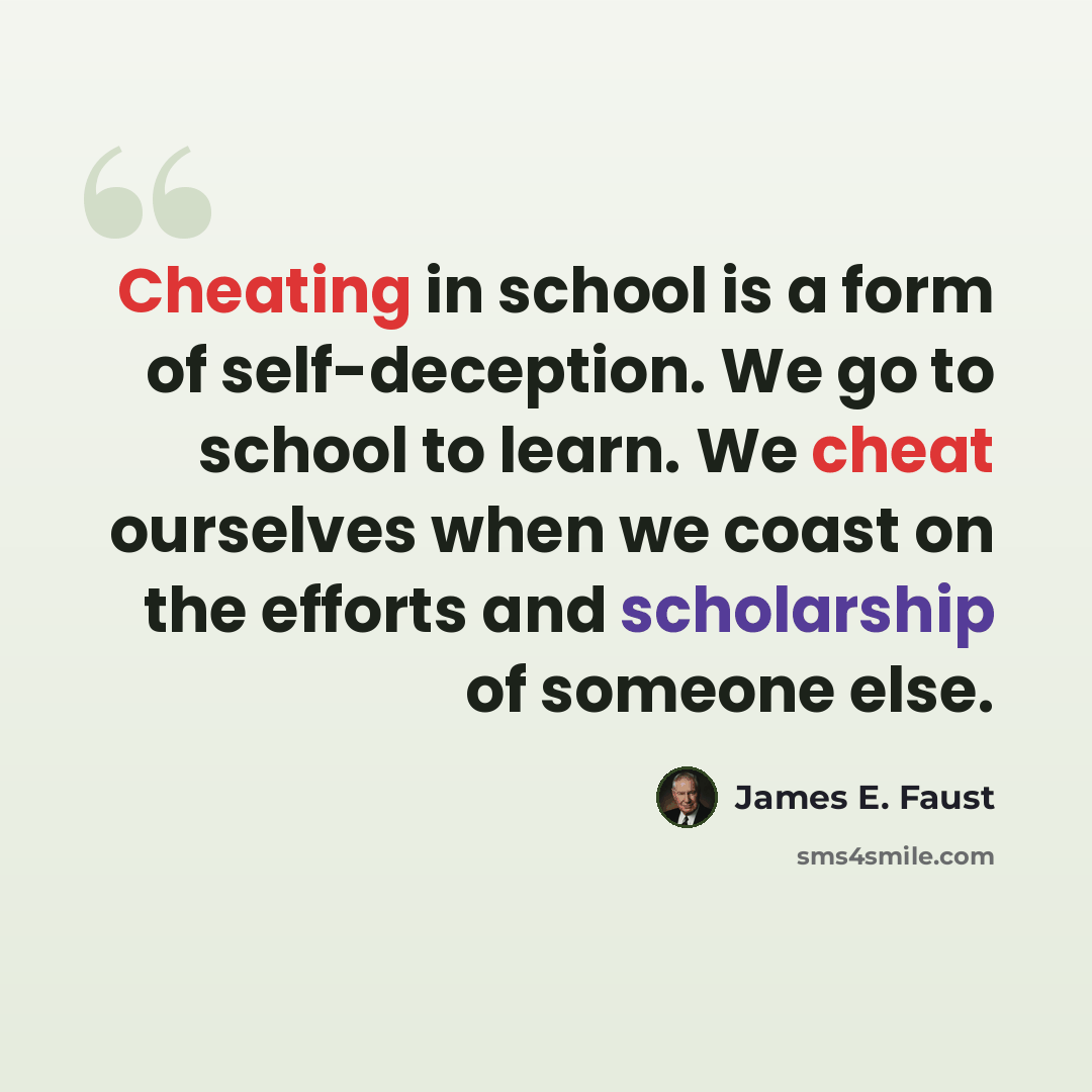 “Cheating in school is a form of self-deception. We go to school to learn. We cheat ourselves when we coast on the efforts and scholarship of someone else.” quote by James E. Faust