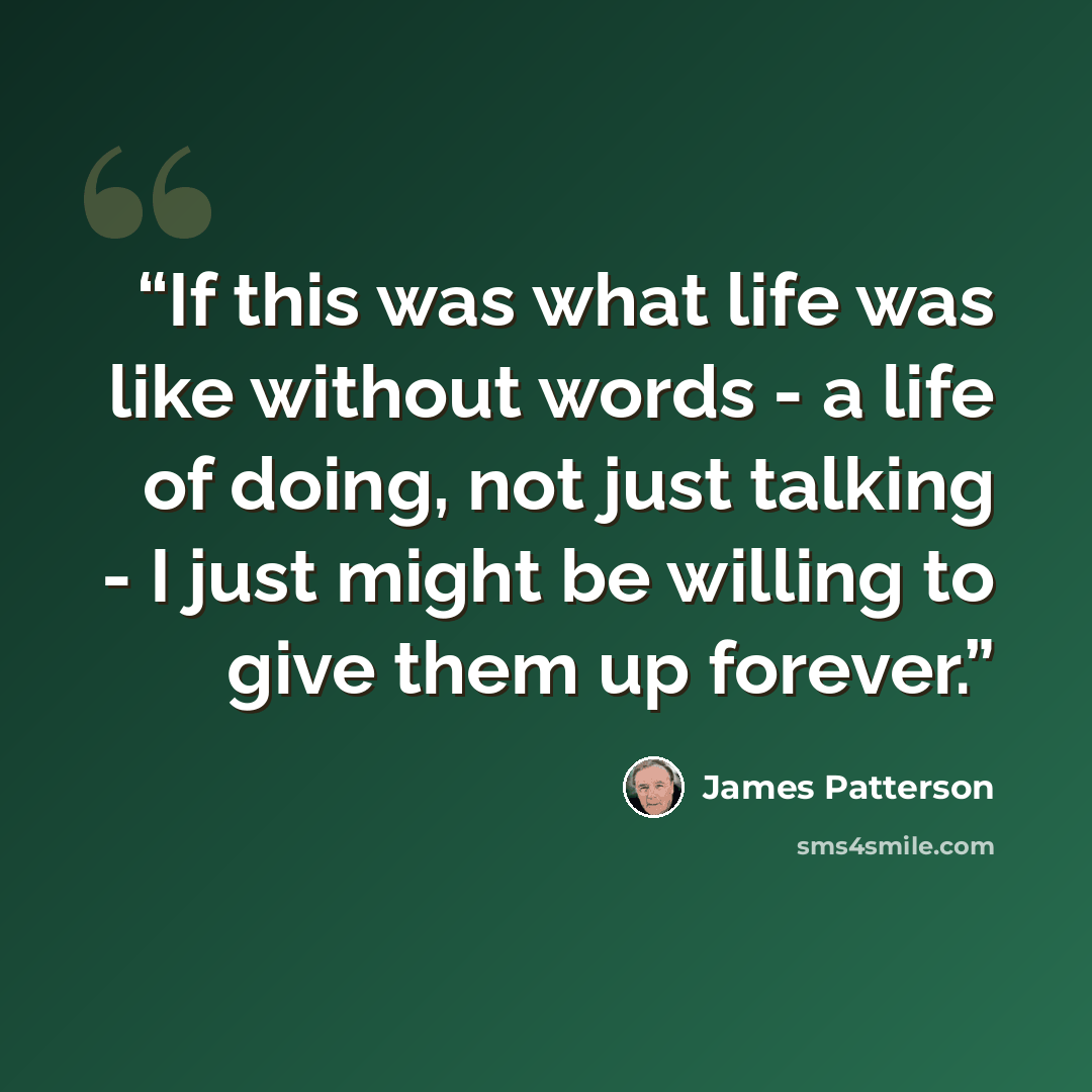 “If this was what life was like without words - a life of doing, not just talking - I just might be willing to give them up forever.” quote by James Patterson