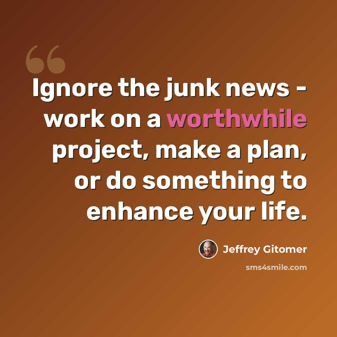 “Ignore the junk news - work on a worthwhile project, make a plan, or do something to enhance your life.” quote by Jeffrey Gitomer