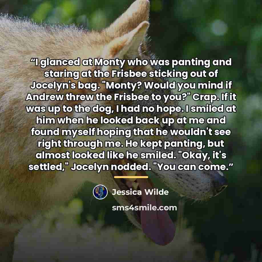 “I glanced at Monty who was panting and staring at the Frisbee sticking out of Jocelyn's bag. "Monty? Would you mind if Andrew threw the Frisbee to you?" Crap. If it was up to the dog, I had no hope. I smiled at him when he looked back up at me and found myself hoping that he wouldn't see right…” quote by Jessica Wilde
