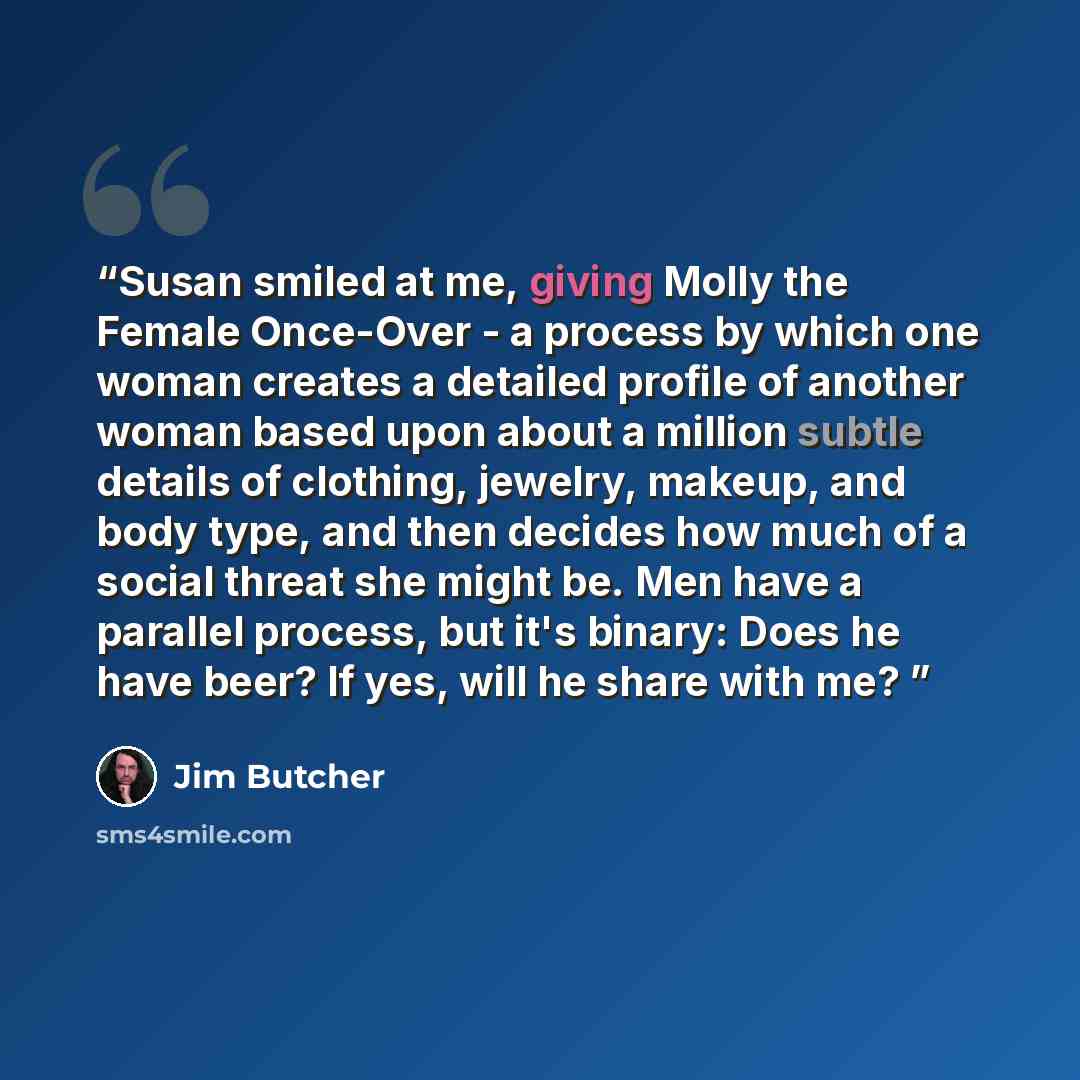 “Susan smiled at me, giving Molly the Female Once-Over - a process by which one woman creates a detailed profile of another woman based upon about a million subtle details of clothing, jewelry, makeup, and body type, and then decides how much of a social threat she might be. Men have a parallel…” quote by Jim Butcher