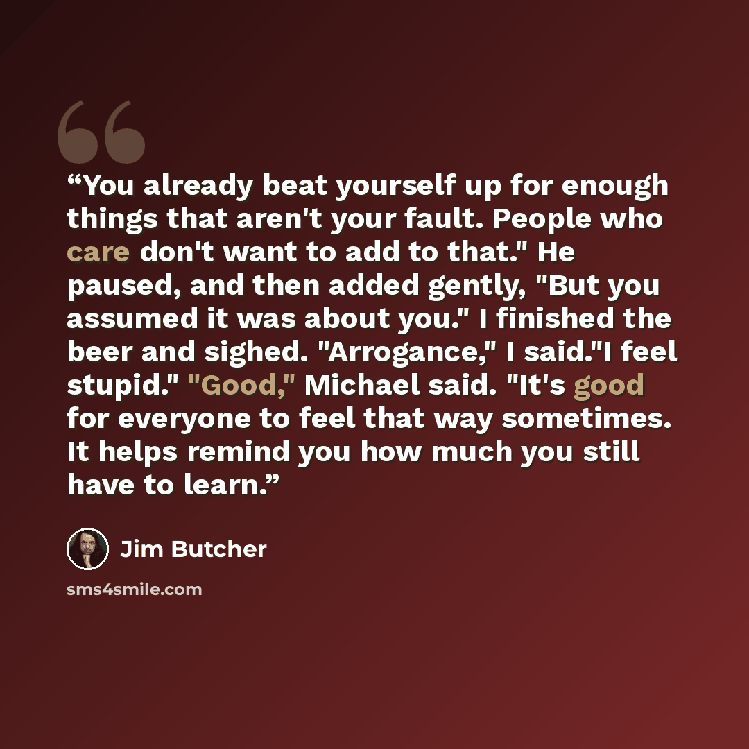 “You already beat yourself up for enough things that aren't your fault. People who care don't want to add to that." He paused, and then added gently, "But you assumed it was about you." I finished the beer and sighed. "Arrogance," I said."I feel stupid." "Good," Michael said. "It's good for…” quote by Jim Butcher