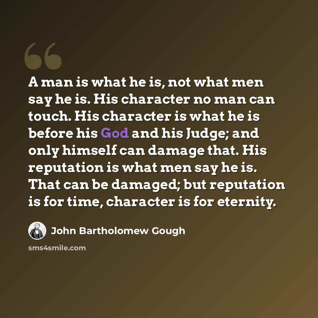 “A man is what he is, not what men say he is. His character no man can touch. His character is what he is before his God and his Judge; and only himself can damage that. His reputation is what men say he is. That can be damaged; but reputation is for time, character is for eternity.” quote by John Bartholomew Gough