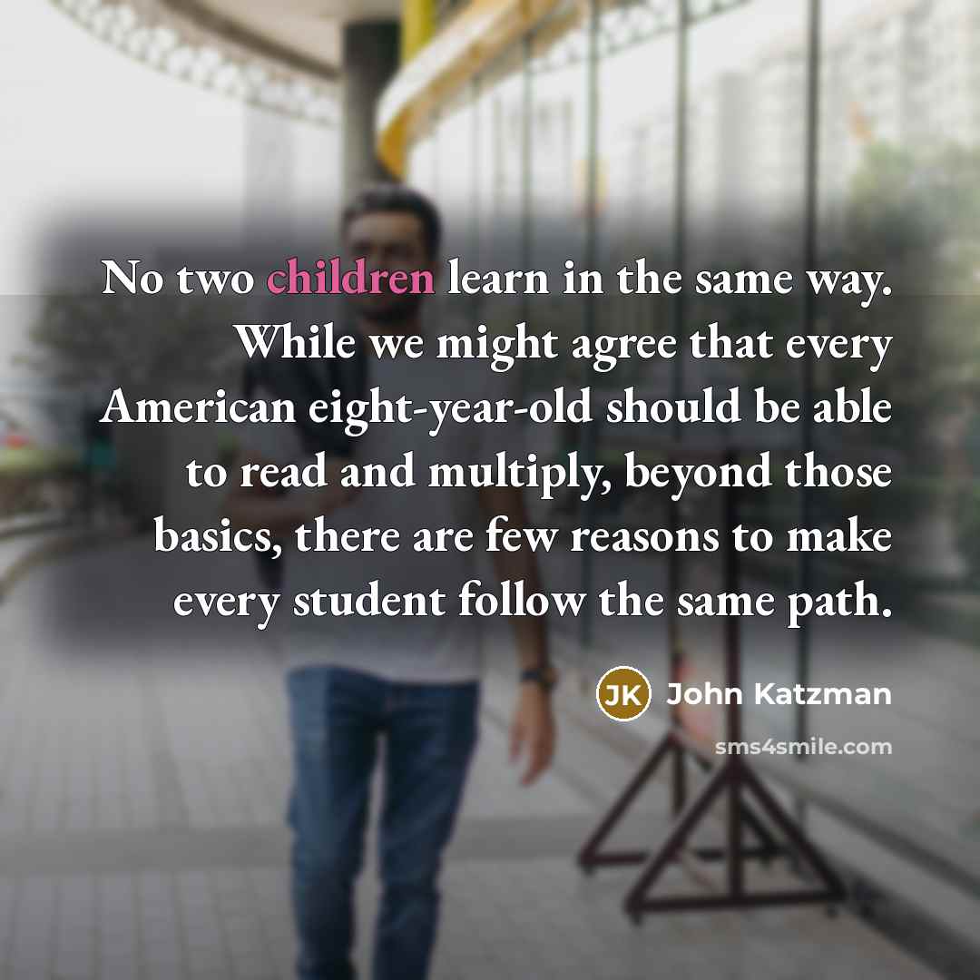 “No two children learn in the same way. While we might agree that every American eight-year-old should be able to read and multiply, beyond those basics, there are few reasons to make every student follow the same path.” quote by John Katzman