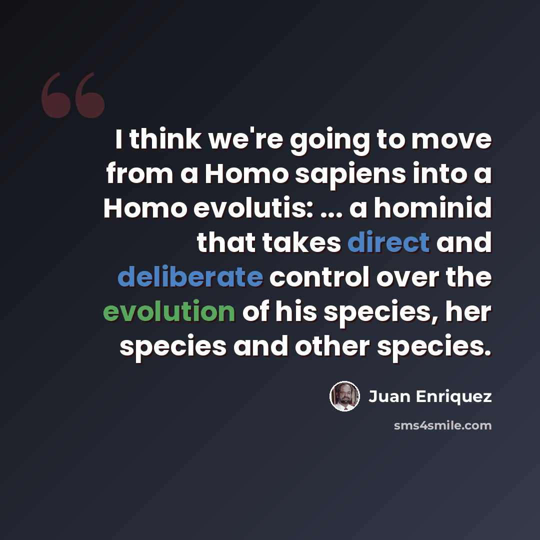 “I think we're going to move from a Homo sapiens into a Homo evolutis: ... a hominid that takes direct and deliberate control over the evolution of his species, her species and other species.” quote by Juan Enriquez