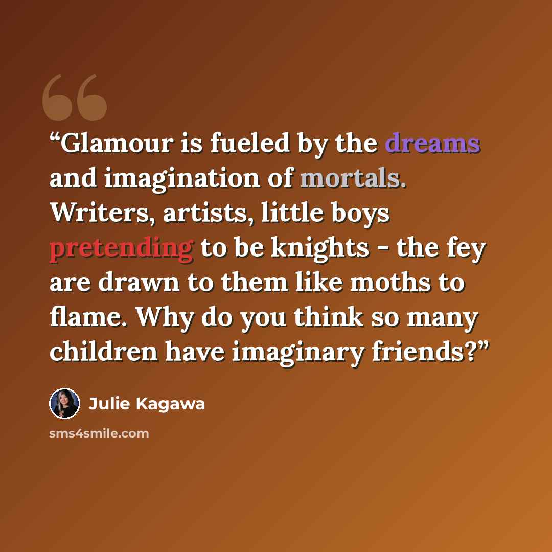 “Glamour is fueled by the dreams and imagination of mortals. Writers, artists, little boys pretending to be knights - the fey are drawn to them like moths to flame. Why do you think so many children have imaginary friends?” quote by Julie Kagawa