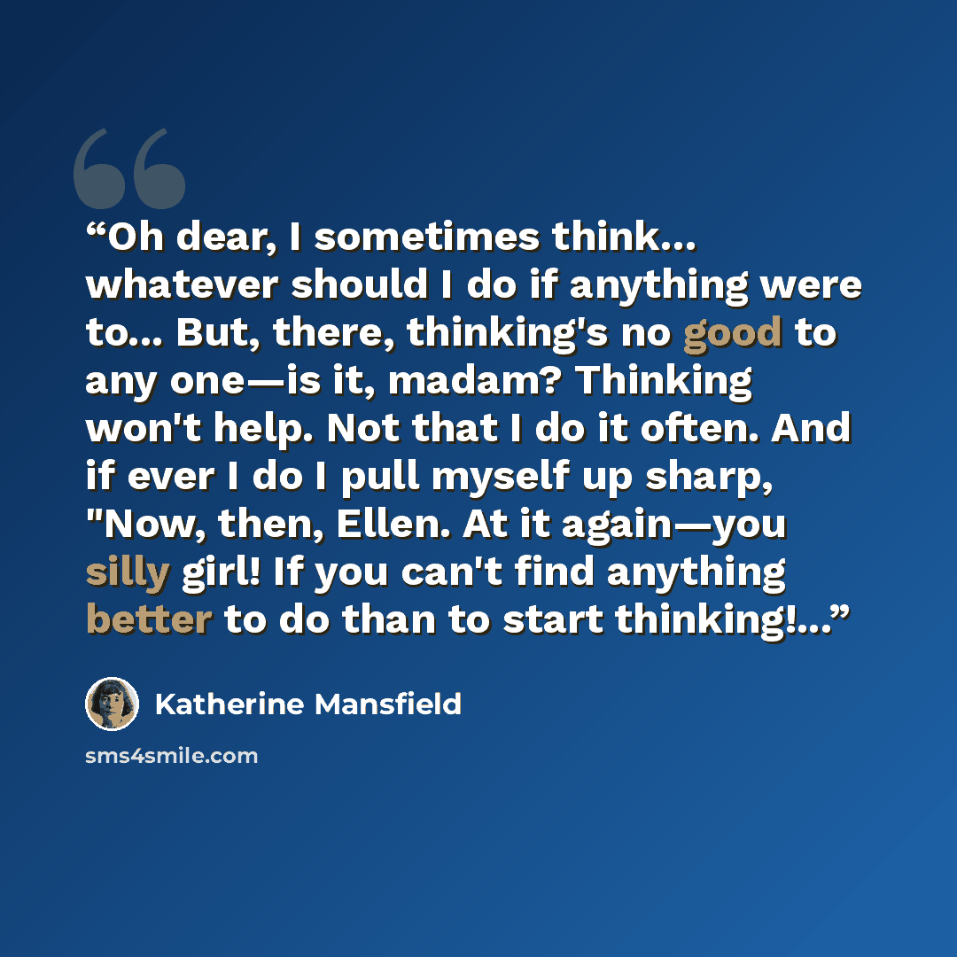 “Oh dear, I sometimes think... whatever should I do if anything were to... But, there, thinking's no good to any one—is it, madam? Thinking won't help. Not that I do it often. And if ever I do I pull myself up sharp, "Now, then, Ellen. At it again—you silly girl! If you can't find anything better…” quote by Katherine Mansfield