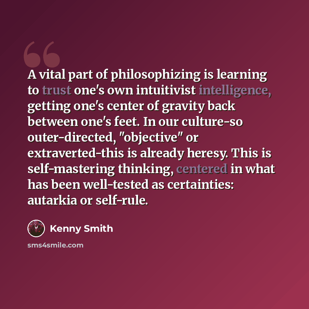 “A vital part of philosophizing is learning to trust one's own intuitivist intelligence, getting one's center of gravity back between one's feet. In our culture-so outer-directed, "objective" or extraverted-this is already heresy. This is self-mastering thinking, centered in what has been…” quote by Kenny Smith