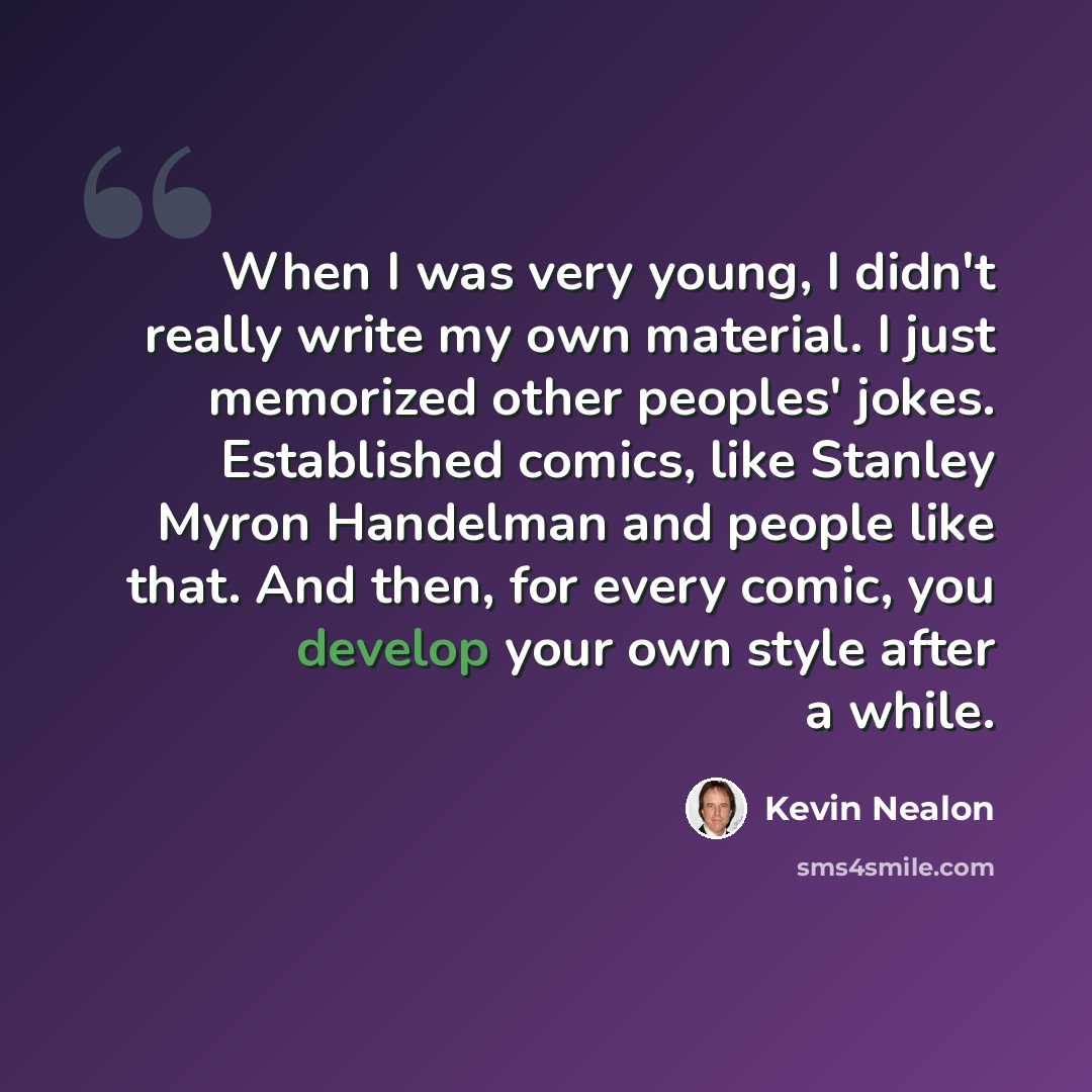 “When I was very young, I didn't really write my own material. I just memorized other peoples' jokes. Established comics, like Stanley Myron Handelman and people like that. And then, for every comic, you develop your own style after a while.” quote by Kevin Nealon