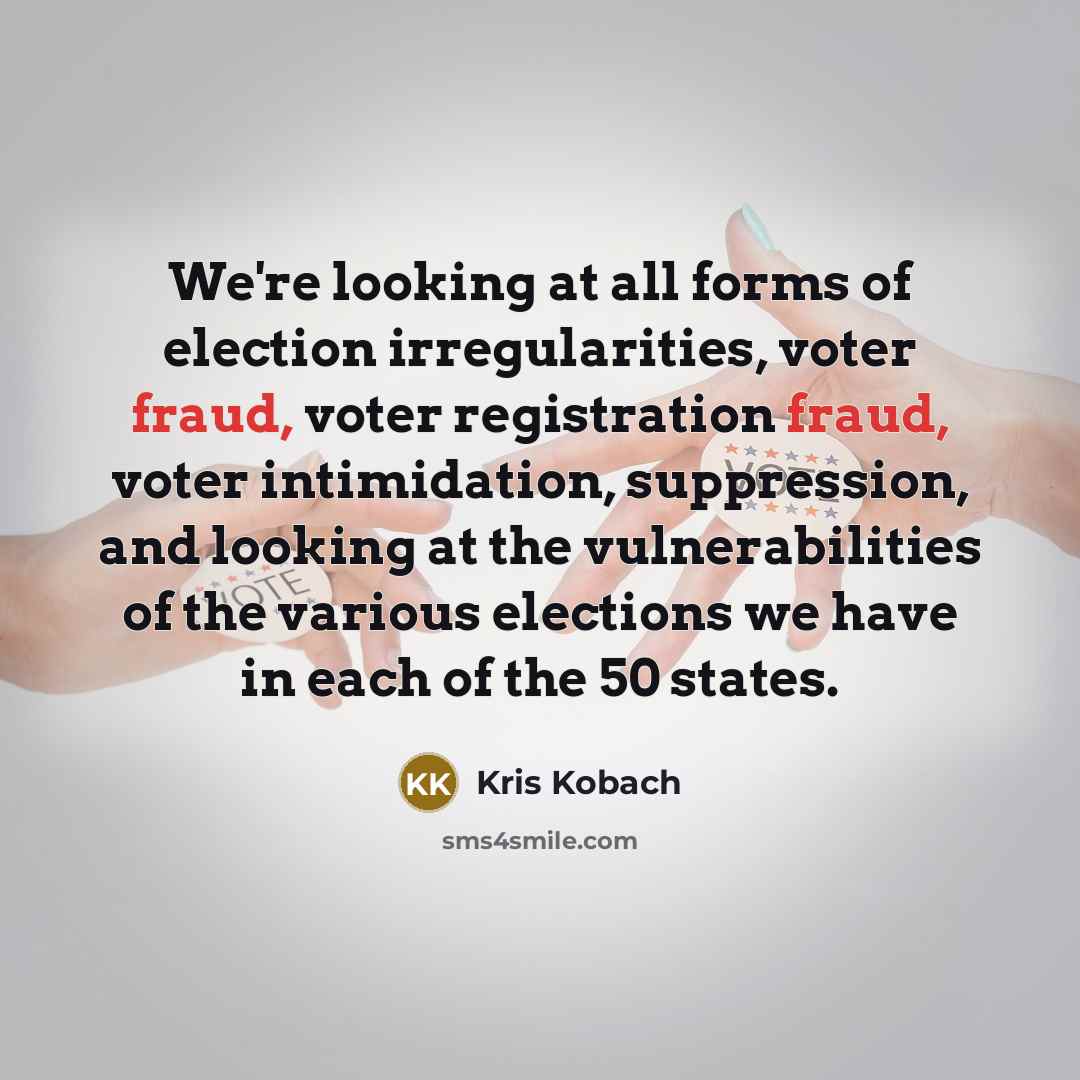 “We're looking at all forms of election irregularities, voter fraud, voter registration fraud, voter intimidation, suppression, and looking at the vulnerabilities of the various elections we have in each of the 50 states.” quote by Kris Kobach
