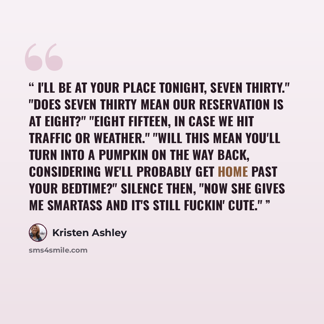 “I'll be at your place tonight, seven thirty." "Does seven thirty mean our reservation is at eight?" "Eight fifteen, in case we hit traffic or weather." "Will this mean you'll turn into a pumpkin on the way back, considering we'll probably get home past your bedtime?" Silence then, "Now she gives…” quote by Kristen Ashley