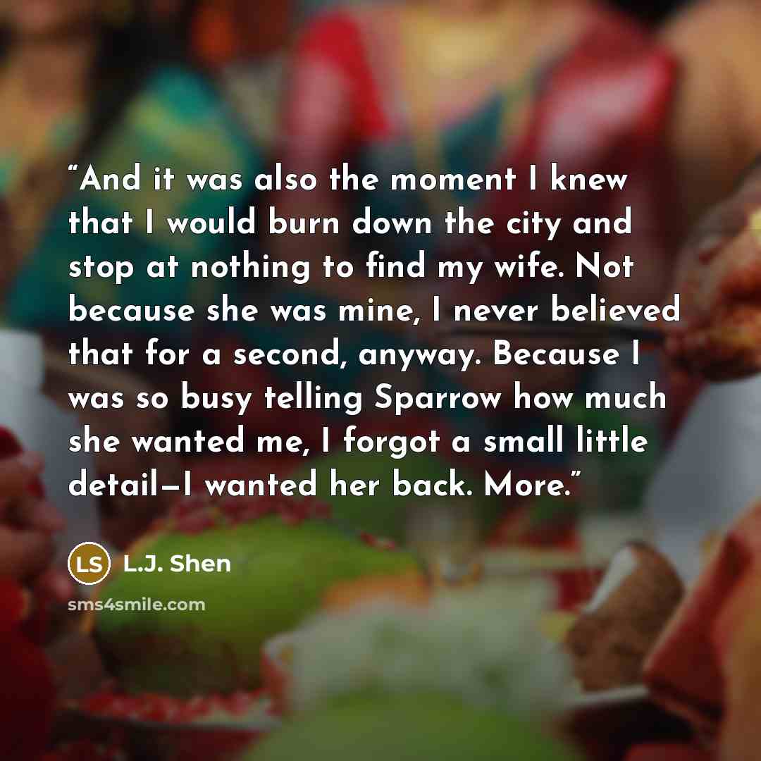 “And it was also the moment I knew that I would burn down the city and stop at nothing to find my wife. Not because she was mine, I never believed that for a second, anyway. Because I was so busy telling Sparrow how much she wanted me, I forgot a small little detail—I wanted her back. More.” quote by L.J. Shen