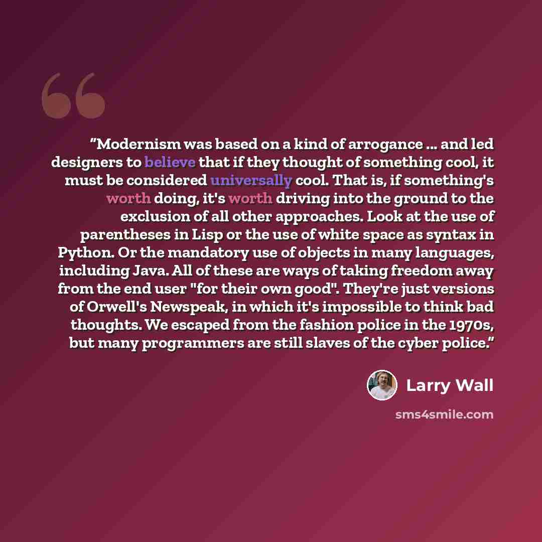 “Modernism was based on a kind of arrogance ... and led designers to believe that if they thought of something cool, it must be considered universally cool. That is, if something's worth doing, it's worth driving into the ground to the exclusion of all other approaches. Look at the use of…” quote by Larry Wall