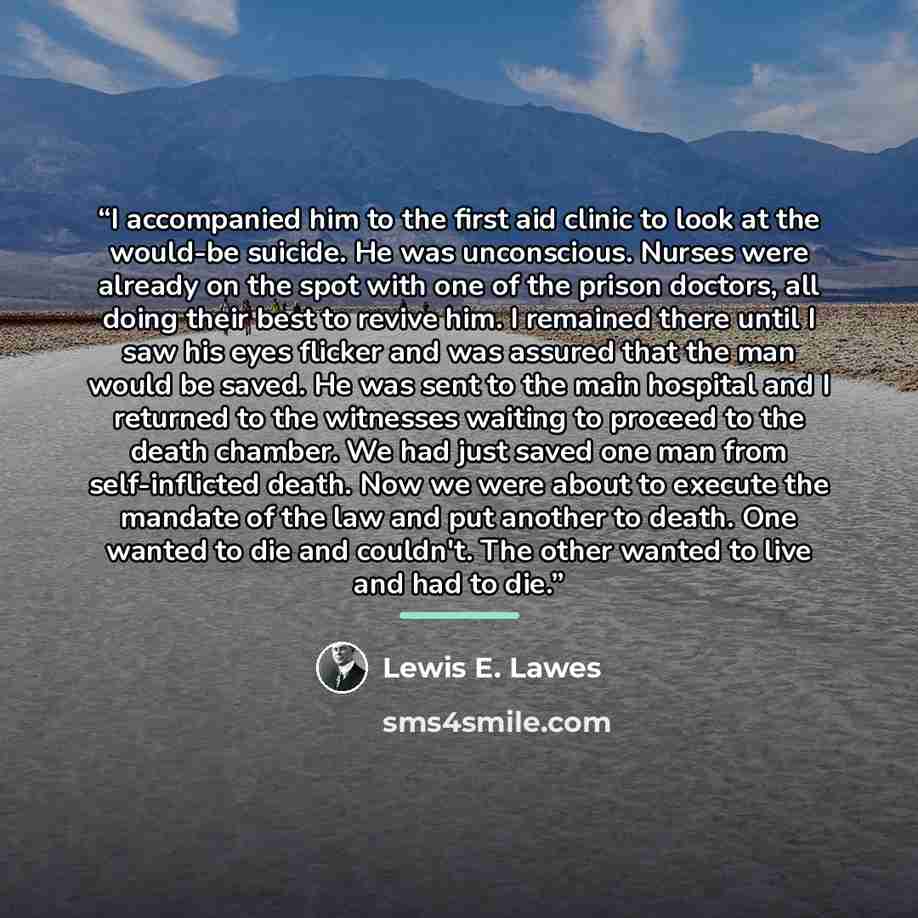 “I accompanied him to the first aid clinic to look at the would-be suicide. He was unconscious. Nurses were already on the spot with one of the prison doctors, all doing their best to revive him. I remained there until I saw his eyes flicker and was assured that the man would be saved. He was sent…” quote by Lewis E. Lawes