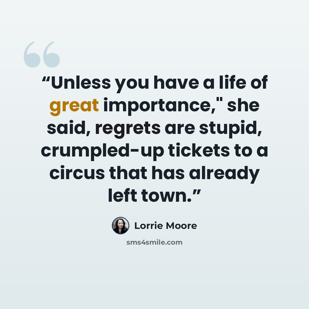 “Unless you have a life of great importance," she said, regrets are stupid, crumpled-up tickets to a circus that has already left town.” quote by Lorrie Moore