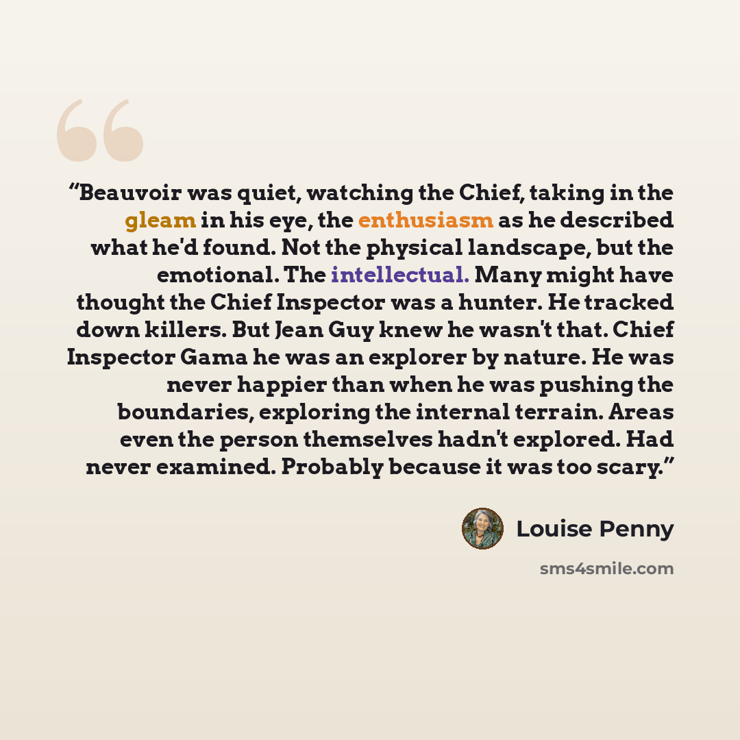 “Beauvoir was quiet, watching the Chief, taking in the gleam in his eye, the enthusiasm as he described what he'd found. Not the physical landscape, but the emotional. The intellectual. Many might have thought the Chief Inspector was a hunter. He tracked down killers. But Jean Guy knew he wasn't…” quote by Louise Penny