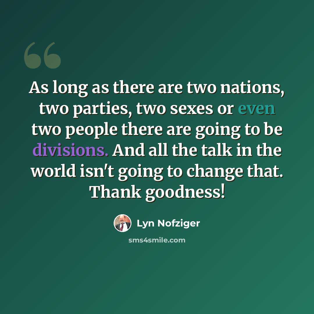 “As long as there are two nations, two parties, two sexes or even two people there are going to be divisions. And all the talk in the world isn't going to change that. Thank goodness!” quote by Lyn Nofziger