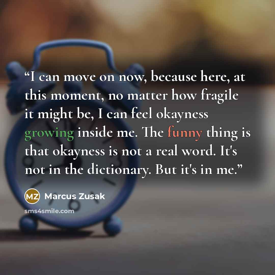 “I can move on now, because here, at this moment, no matter how fragile it might be, I can feel okayness growing inside me. The funny thing is that okayness is not a real word. It's not in the dictionary. But it's in me.” quote by Marcus Zusak