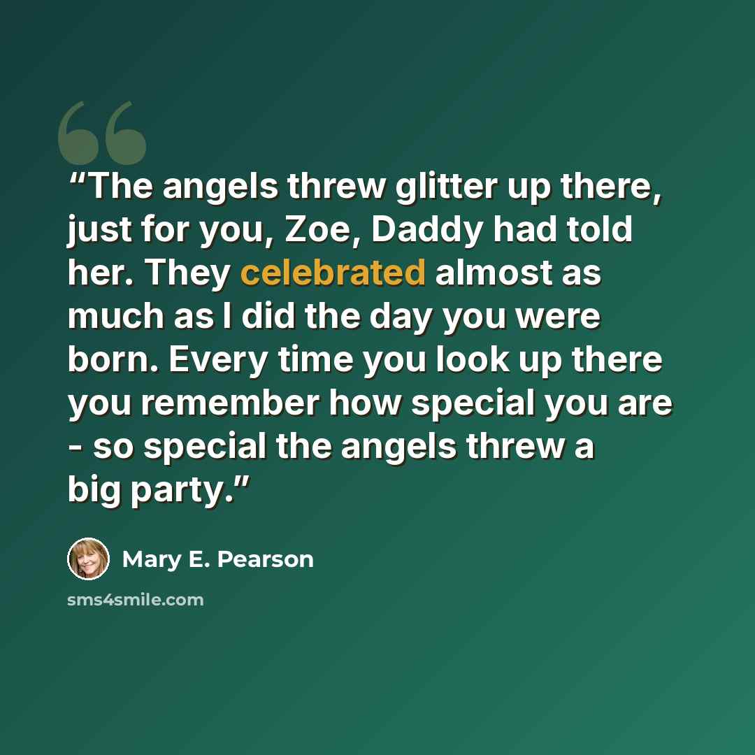 “The angels threw glitter up there, just for you, Zoe, Daddy had told her. They celebrated almost as much as I did the day you were born. Every time you look up there you remember how special you are - so special the angels threw a big party.” quote by Mary E. Pearson