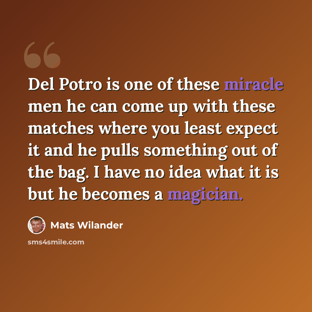 “Del Potro is one of these miracle men he can come up with these matches where you least expect it and he pulls something out of the bag. I have no idea what it is but he becomes a magician.” quote by Mats Wilander