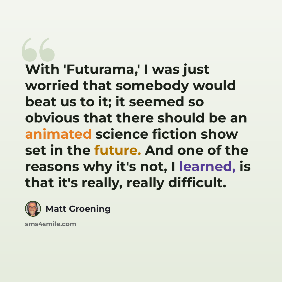 “With 'Futurama,' I was just worried that somebody would beat us to it; it seemed so obvious that there should be an animated science fiction show set in the future. And one of the reasons why it's not, I learned, is that it's really, really difficult.” quote by Matt Groening
