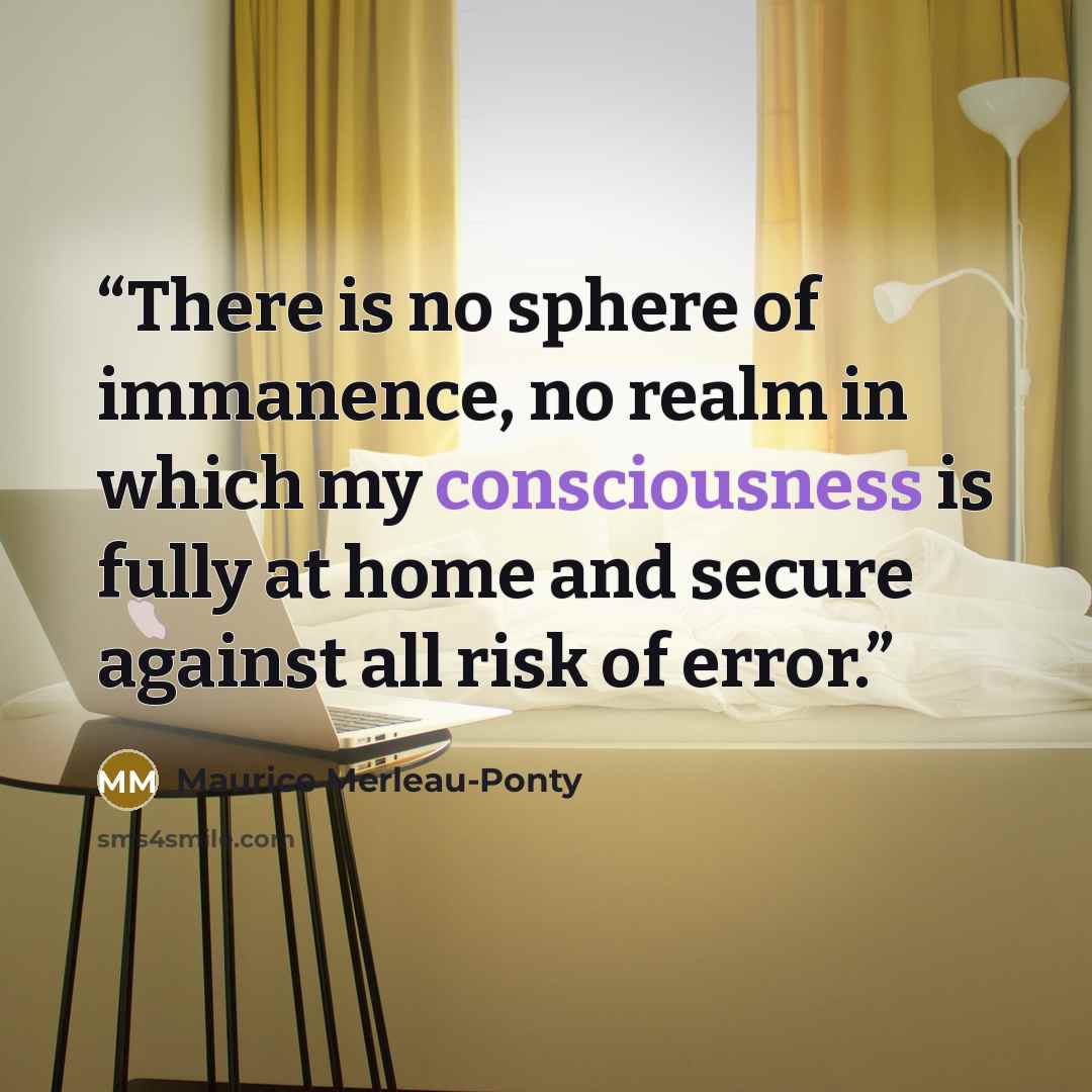 “There is no sphere of immanence, no realm in which my consciousness is fully at home and secure against all risk of error.” quote by Maurice Merleau-Ponty