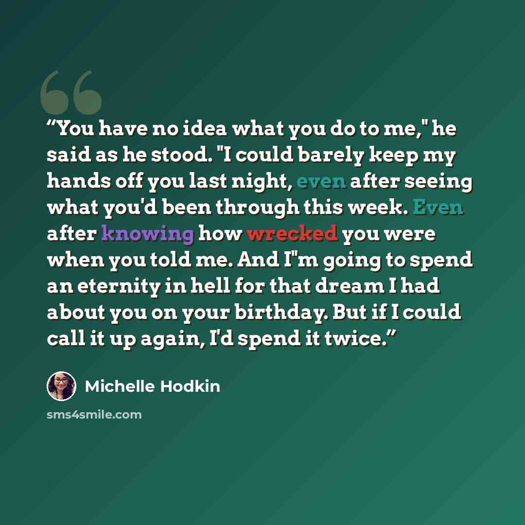 “You have no idea what you do to me," he said as he stood. "I could barely keep my hands off you last night, even after seeing what you'd been through this week. Even after knowing how wrecked you were when you told me. And I"m going to spend an eternity in hell for that dream I had about you on…” quote by Michelle Hodkin
