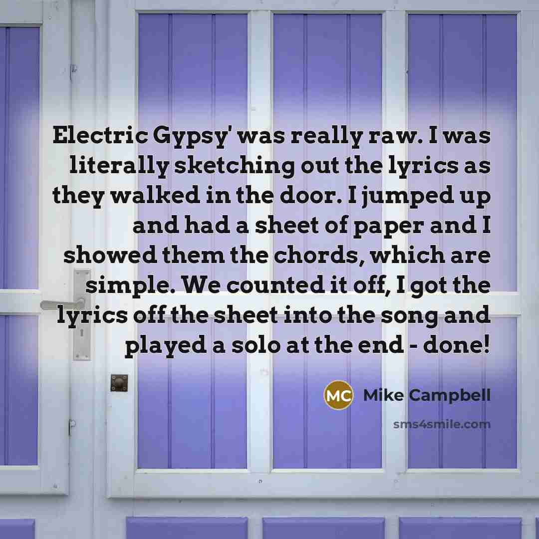 “Electric Gypsy' was really raw. I was literally sketching out the lyrics as they walked in the door. I jumped up and had a sheet of paper and I showed them the chords, which are simple. We counted it off, I got the lyrics off the sheet into the song and played a solo at the end - done!” quote by Mike Campbell
