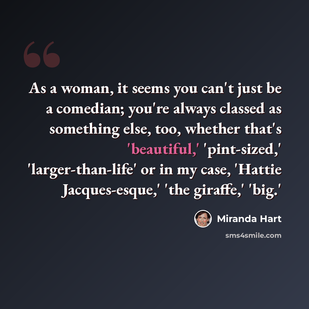 “As a woman, it seems you can't just be a comedian; you're always classed as something else, too, whether that's 'beautiful,' 'pint-sized,' 'larger-than-life' or in my case, 'Hattie Jacques-esque,' 'the giraffe,' 'big.'” quote by Miranda Hart