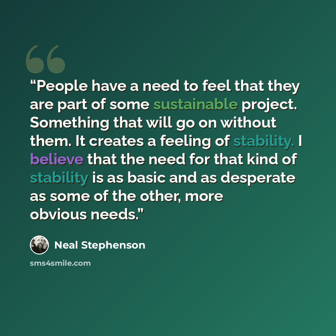 “People have a need to feel that they are part of some sustainable project. Something that will go on without them. It creates a feeling of stability. I believe that the need for that kind of stability is as basic and as desperate as some of the other, more obvious needs.” quote by Neal Stephenson