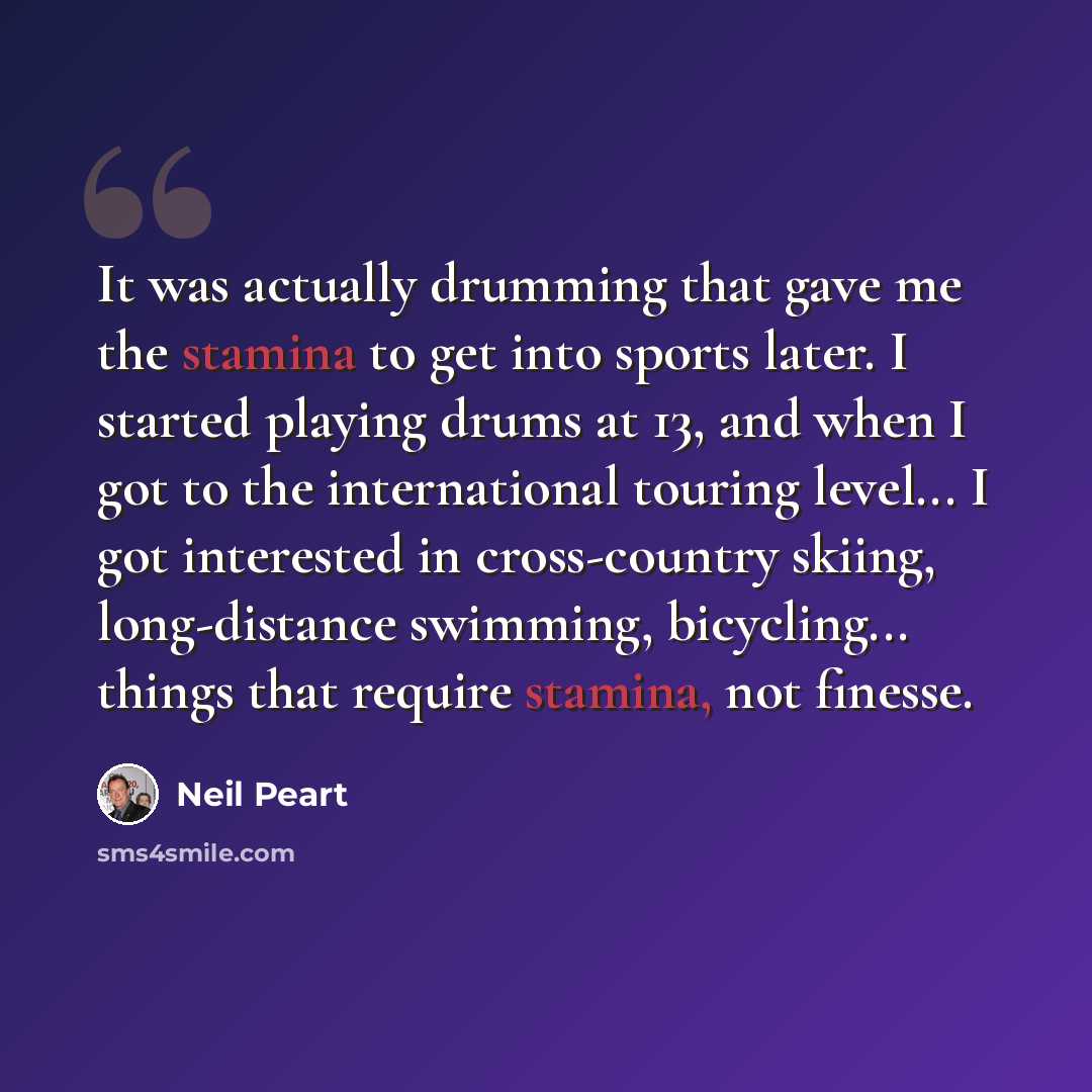 “It was actually drumming that gave me the stamina to get into sports later. I started playing drums at 13, and when I got to the international touring level... I got interested in cross-country skiing, long-distance swimming, bicycling... things that require stamina, not finesse.” quote by Neil Peart