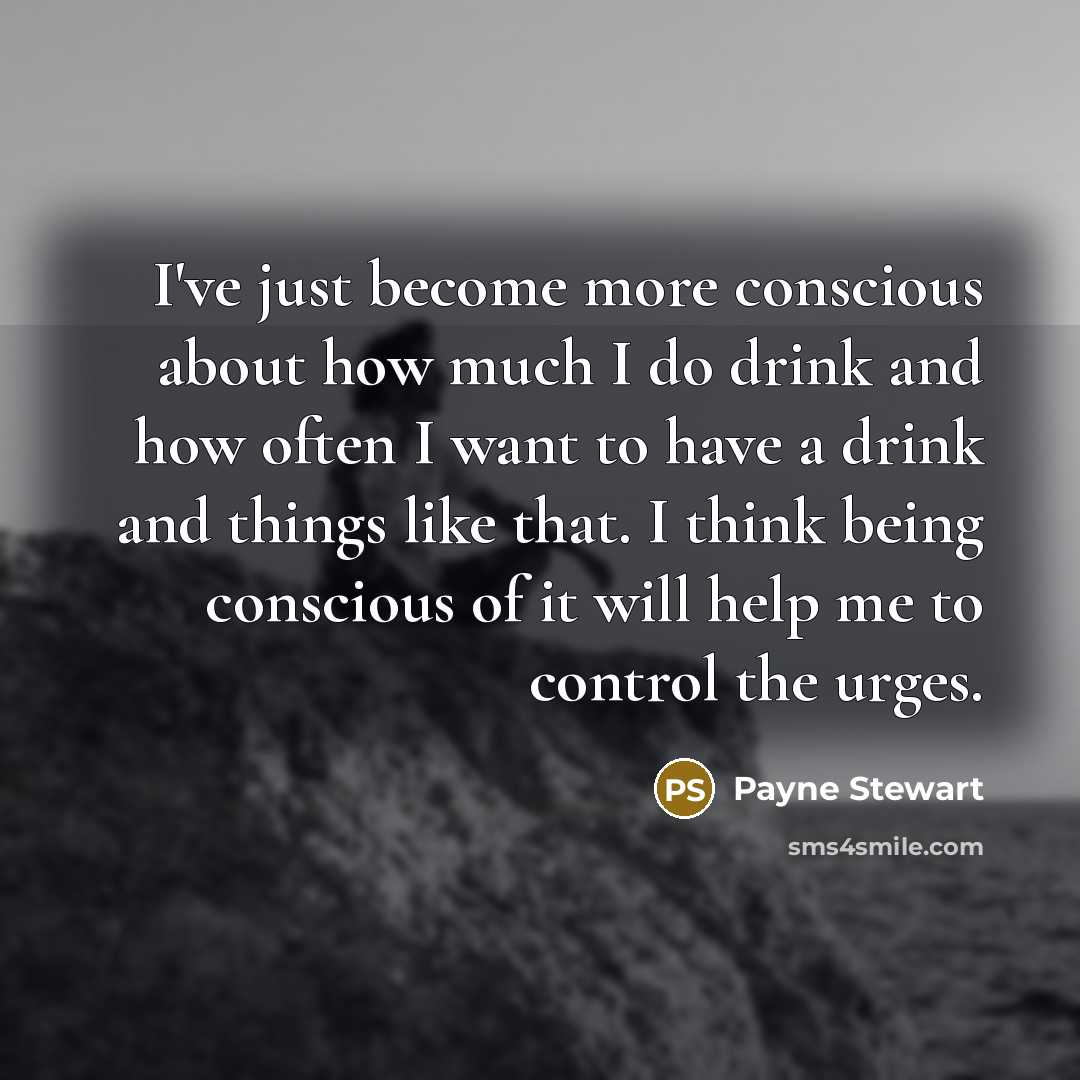 “I've just become more conscious about how much I do drink and how often I want to have a drink and things like that. I think being conscious of it will help me to control the urges.” quote by Payne Stewart