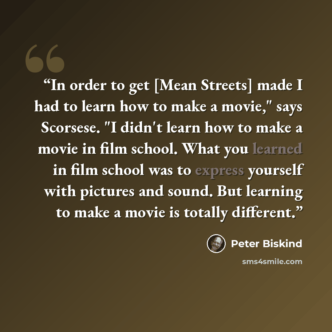 “In order to get [Mean Streets] made I had to learn how to make a movie," says Scorsese. "I didn't learn how to make a movie in film school. What you learned in film school was to express yourself with pictures and sound. But learning to make a movie is totally different.” quote by Peter Biskind