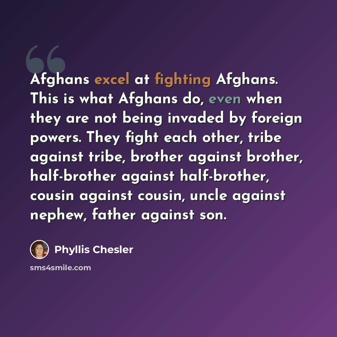 “Afghans excel at fighting Afghans. This is what Afghans do, even when they are not being invaded by foreign powers. They fight each other, tribe against tribe, brother against brother, half-brother against half-brother, cousin against cousin, uncle against nephew, father against son.” quote by Phyllis Chesler