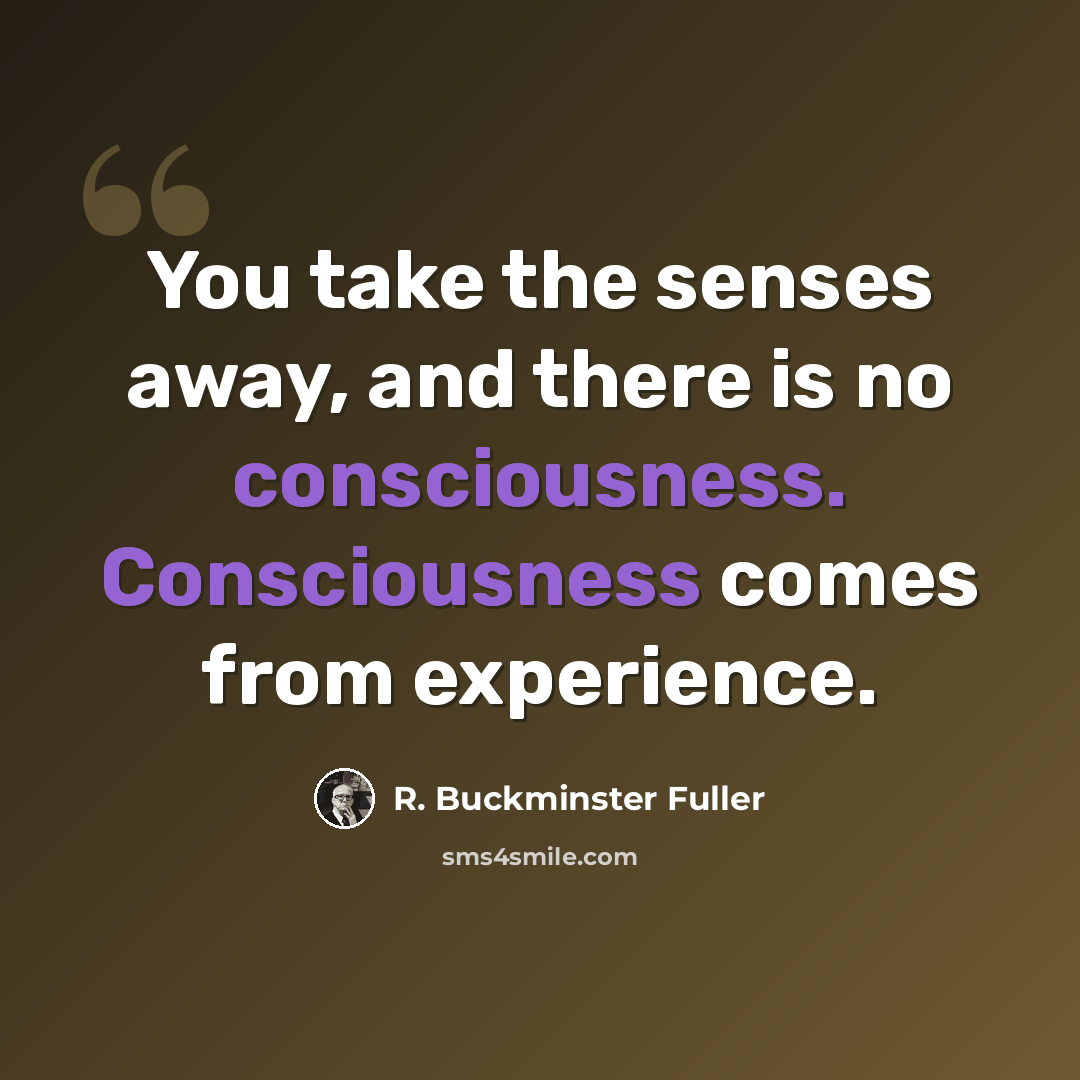 “You take the senses away, and there is no consciousness. Consciousness comes from experience.” quote by R. Buckminster Fuller