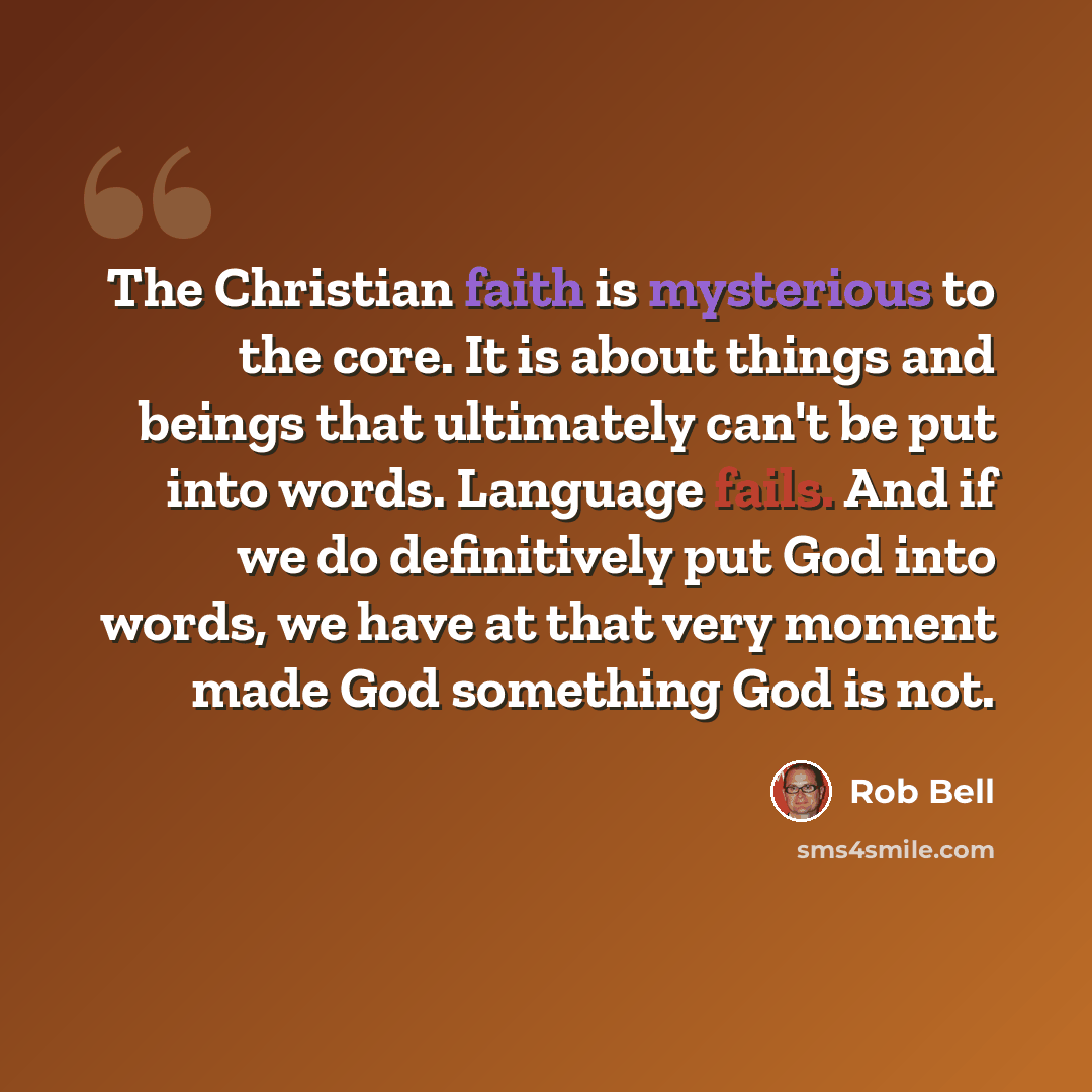 “The Christian faith is mysterious to the core. It is about things and beings that ultimately can't be put into words. Language fails. And if we do definitively put God into words, we have at that very moment made God something God is not.” quote by Rob Bell