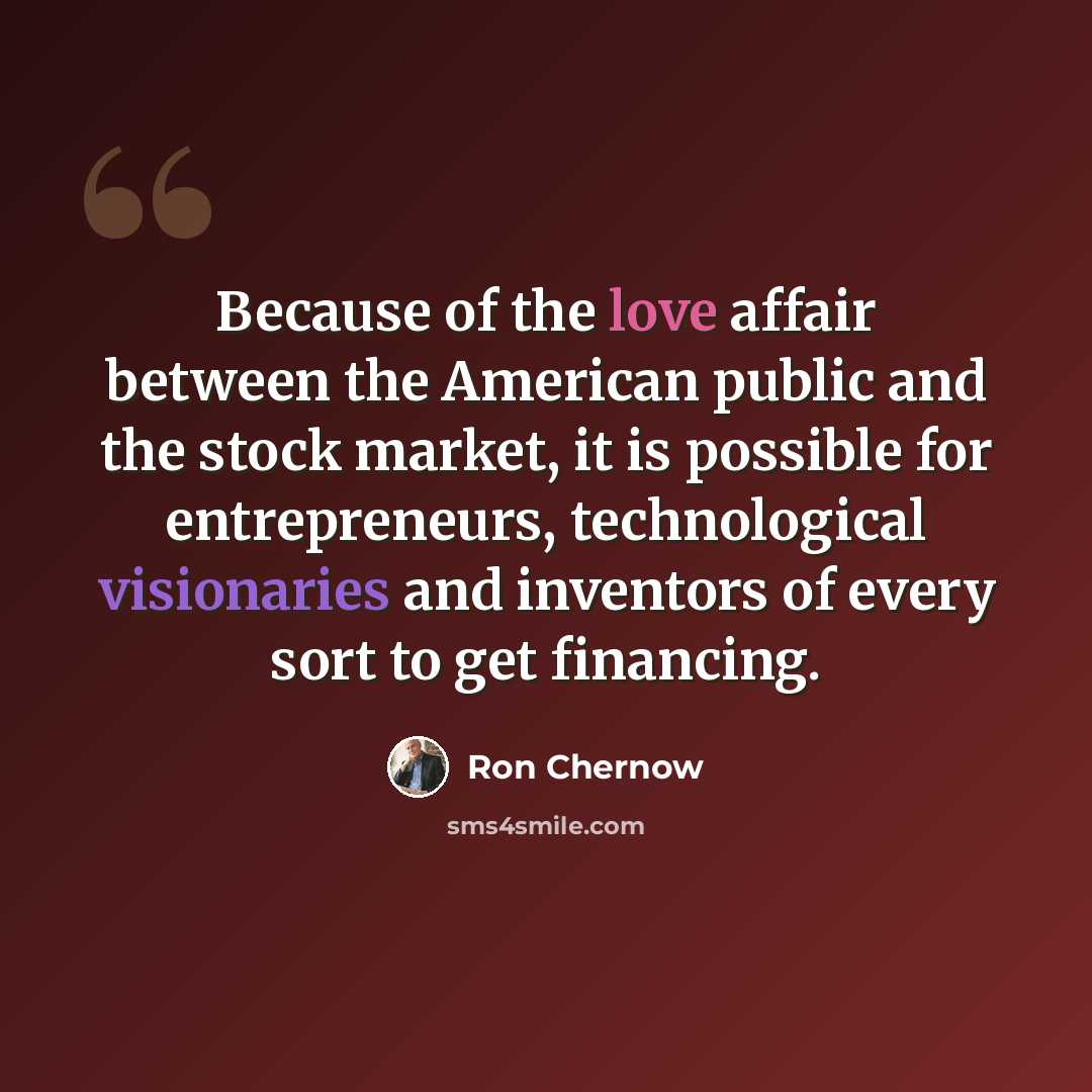 “Because of the love affair between the American public and the stock market, it is possible for entrepreneurs, technological visionaries and inventors of every sort to get financing.” quote by Ron Chernow