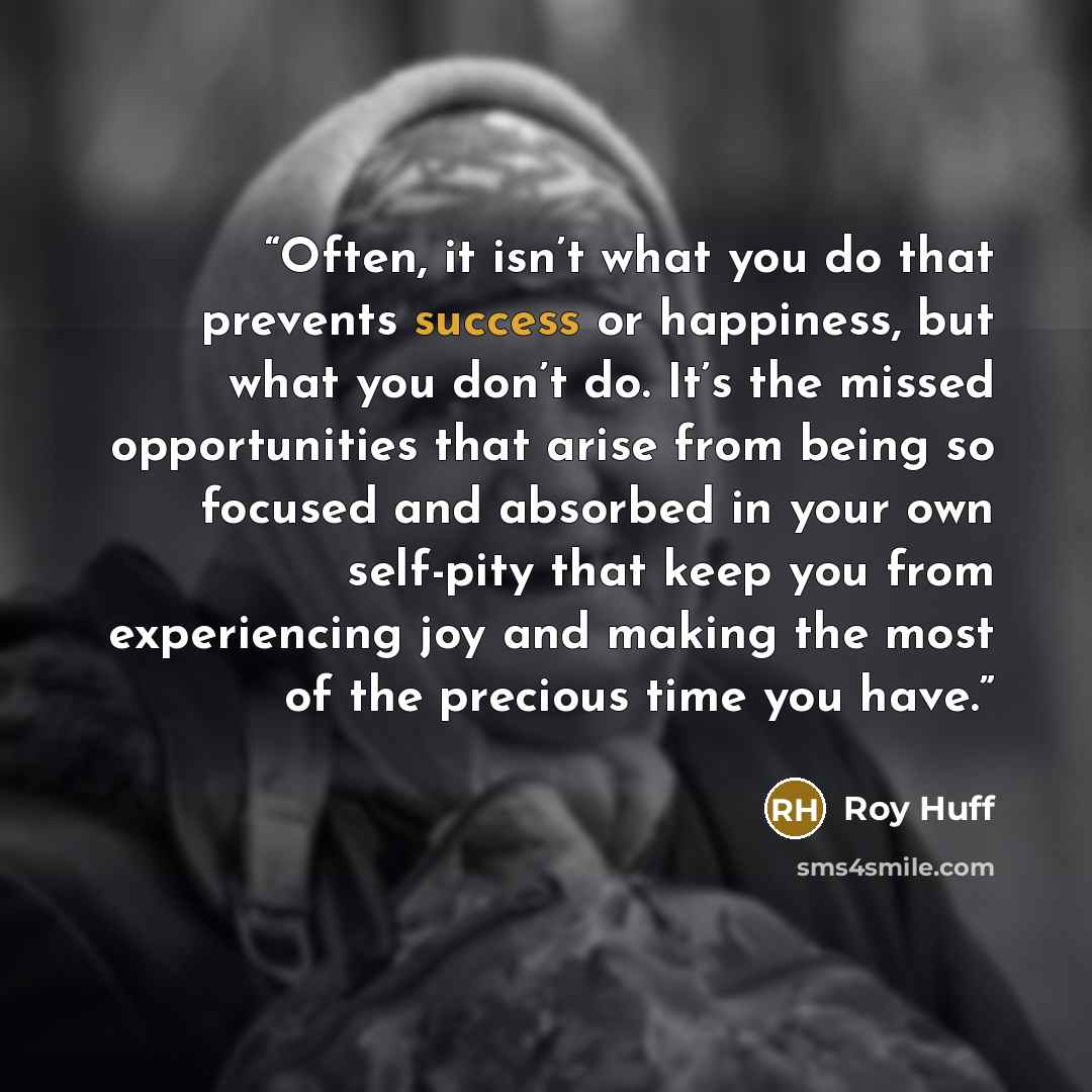 “Often, it isn’t what you do that prevents success or happiness, but what you don’t do. It’s the missed opportunities that arise from being so focused and absorbed in your own self-pity that keep you from experiencing joy and making the most of the precious time you have.” quote by Roy Huff