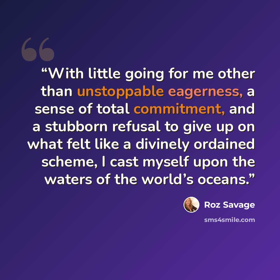 “With little going for me other than unstoppable eagerness, a sense of total commitment, and a stubborn refusal to give up on what felt like a divinely ordained scheme, I cast myself upon the waters of the world’s oceans.” quote by Roz Savage