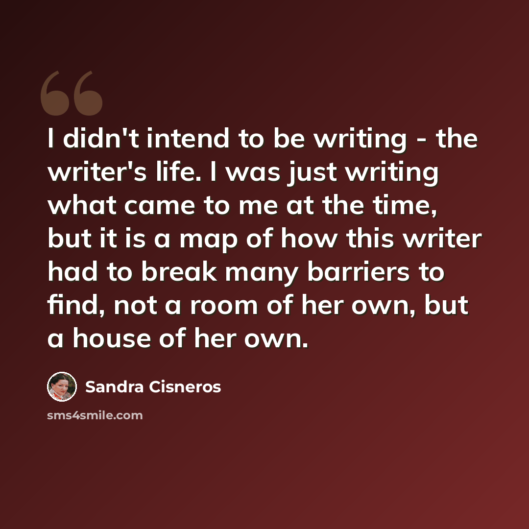 “I didn't intend to be writing - the writer's life. I was just writing what came to me at the time, but it is a map of how this writer had to break many barriers to find, not a room of her own, but a house of her own.” quote by Sandra Cisneros