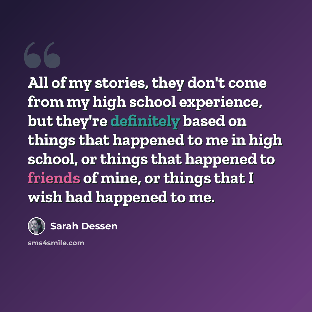 “All of my stories, they don't come from my high school experience, but they're definitely based on things that happened to me in high school, or things that happened to friends of mine, or things that I wish had happened to me.” quote by Sarah Dessen