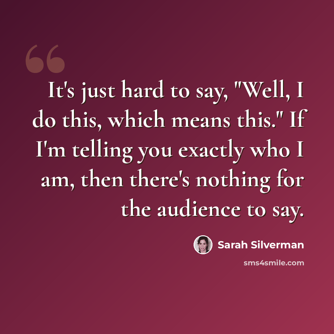 “It's just hard to say, "Well, I do this, which means this." If I'm telling you exactly who I am, then there's nothing for the audience to say.” quote by Sarah Silverman
