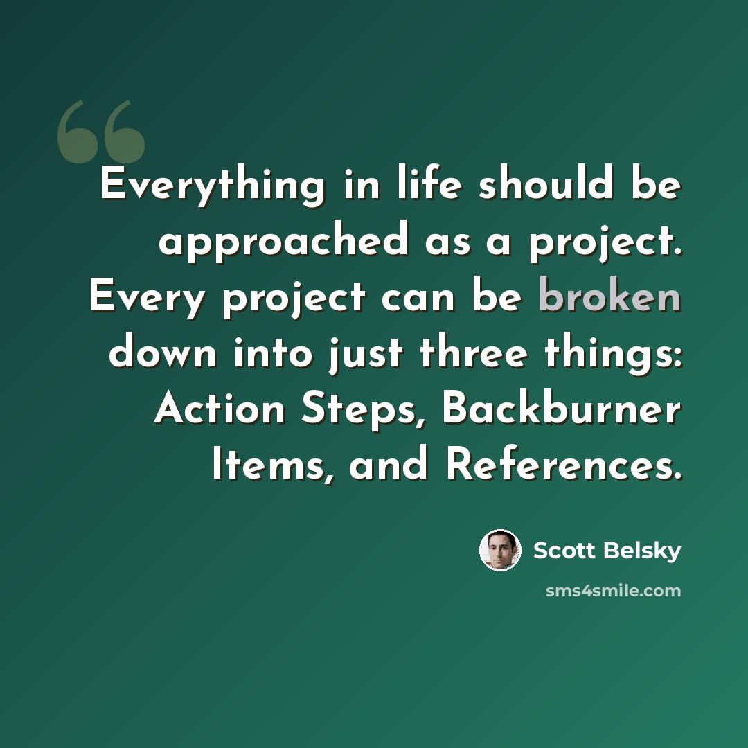 “Everything in life should be approached as a project. Every project can be broken down into just three things: Action Steps, Backburner Items, and References.” quote by Scott Belsky