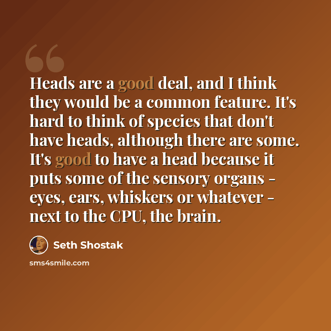 “Heads are a good deal, and I think they would be a common feature. It's hard to think of species that don't have heads, although there are some. It's good to have a head because it puts some of the sensory organs - eyes, ears, whiskers or whatever - next to the CPU, the brain.” quote by Seth Shostak